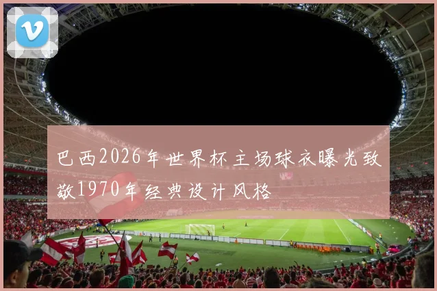 巴西2026年世界杯主场球衣曝光致敬1970年经典设计风格