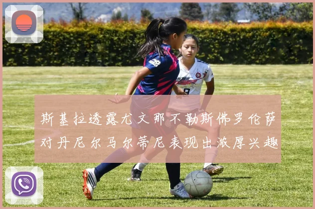 斯基拉透露尤文那不勒斯佛罗伦萨对丹尼尔马尔蒂尼表现出浓厚兴趣
