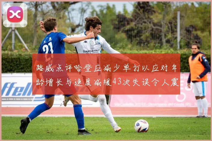 路威点评哈登应减少单打以应对年龄增长与速度减缓43次失误令人震惊