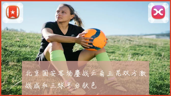 北京国安客场鏖战云南玉昆双方激战成和三球平分秋色