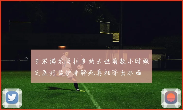 专家揭示马拉多纳去世前数小时缺乏医疗监护非猝死真相浮出水面