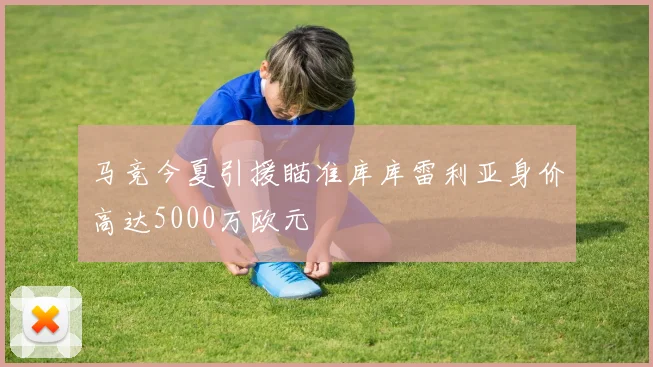 马竞今夏引援瞄准库库雷利亚身价高达5000万欧元