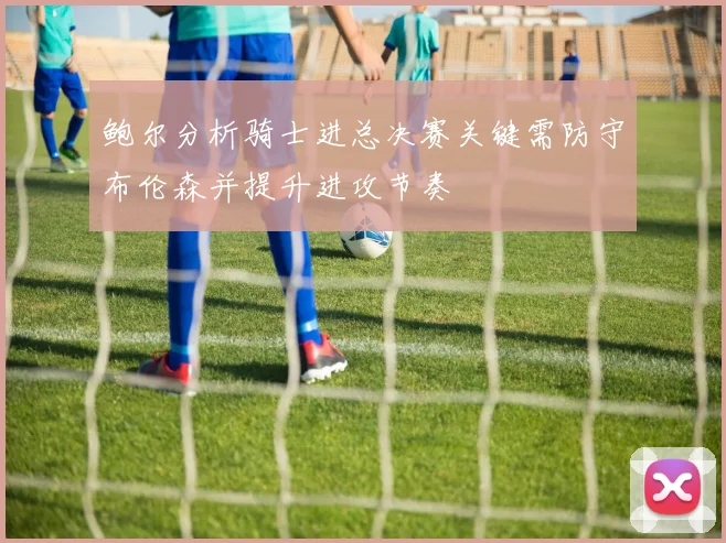 鲍尔分析骑士进总决赛关键需防守布伦森并提升进攻节奏