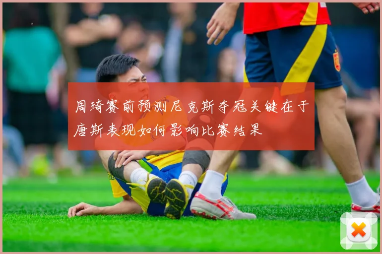 周琦赛前预测尼克斯夺冠关键在于唐斯表现如何影响比赛结果
