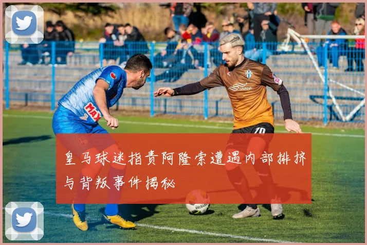 皇马球迷指责阿隆索遭遇内部排挤与背叛事件揭秘