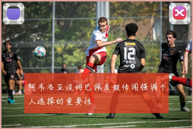 阿韦洛亚谈姆巴佩度假传闻强调个人选择的重要性