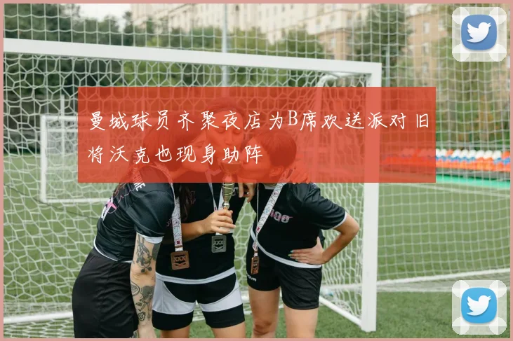 曼城球员齐聚夜店为B席欢送派对旧将沃克也现身助阵