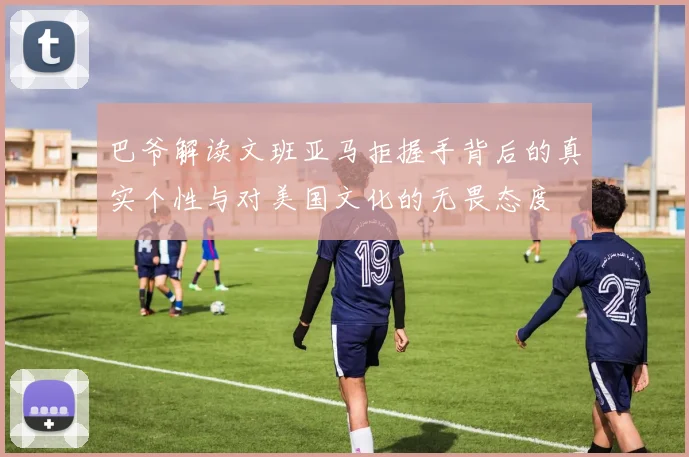 巴爷解读文班亚马拒握手背后的真实个性与对美国文化的无畏态度