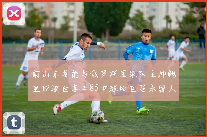 前山东鲁能与俄罗斯国家队主帅鲍里斯逝世享年85岁球坛巨星永留人间