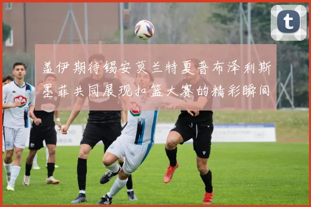 盖伊期待锡安莫兰特夏普布泽利斯墨菲共同展现扣篮大赛的精彩瞬间