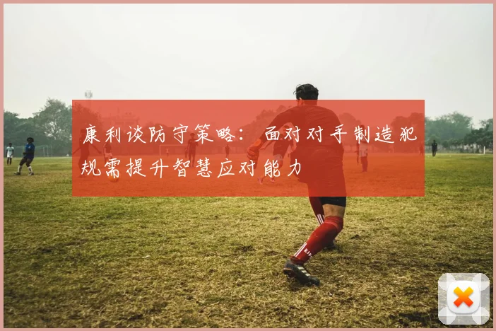 康利谈防守策略：面对对手制造犯规需提升智慧应对能力