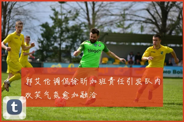 郭艾伦调侃徐昕加班责任引发队内欢笑气氛愈加融洽