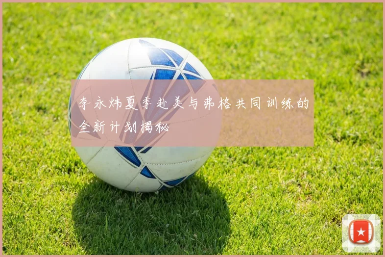 李永炜夏季赴美与弗格共同训练的全新计划揭秘