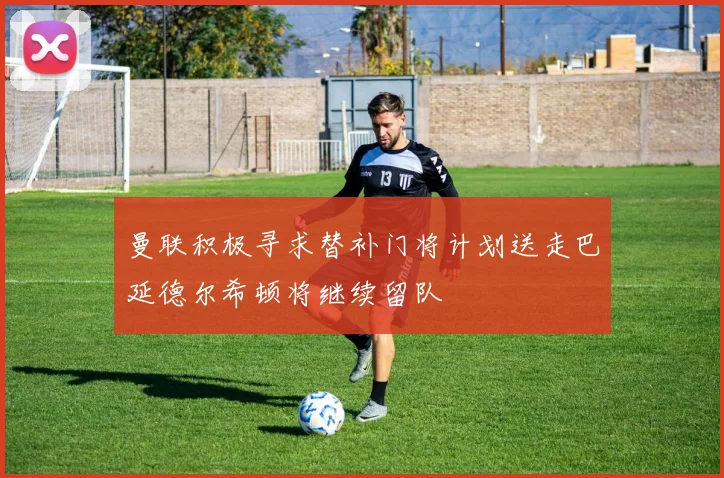 曼联积极寻求替补门将计划送走巴延德尔希顿将继续留队