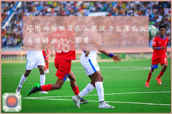 塔图姆感慨若在灰熊效力生涯成就或将铸就个人雕像