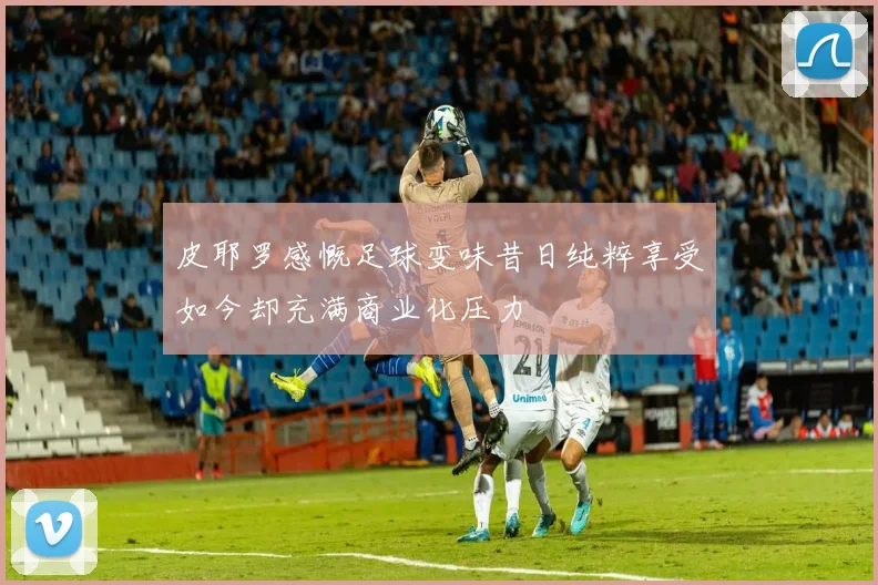皮耶罗感慨足球变味昔日纯粹享受如今却充满商业化压力