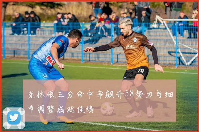 克林根三分命中率飙升58努力与细节调整成就佳绩