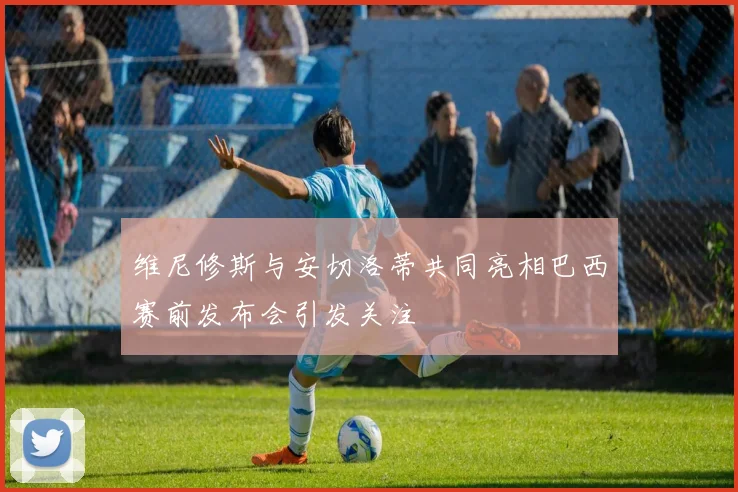维尼修斯与安切洛蒂共同亮相巴西赛前发布会引发关注