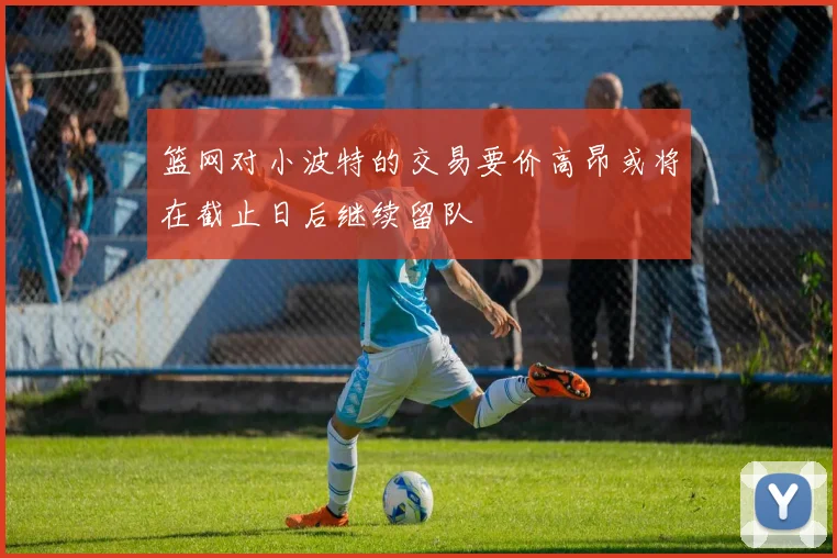 篮网对小波特的交易要价高昂或将在截止日后继续留队