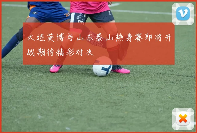 大连英博与山东泰山热身赛即将开战期待精彩对决