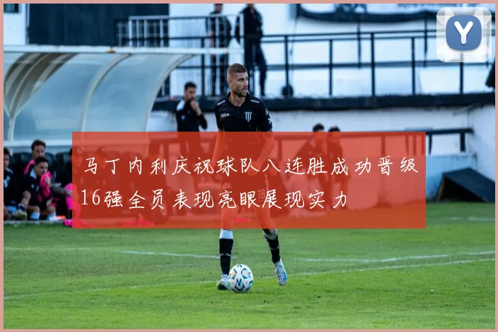 马丁内利庆祝球队八连胜成功晋级16强全员表现亮眼展现实力