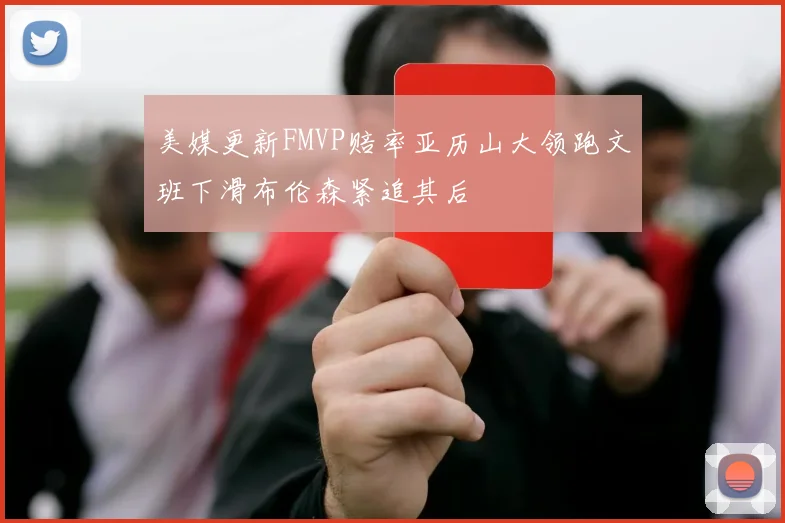 美媒更新FMVP赔率亚历山大领跑文班下滑布伦森紧追其后